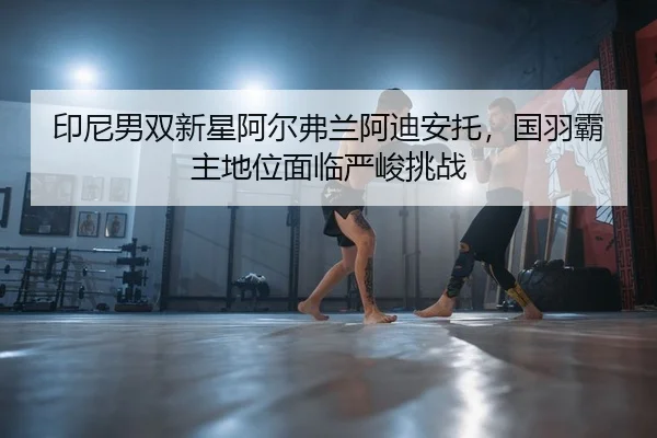 印尼男双新星阿尔弗兰阿迪安托，国羽霸主地位面临严峻挑战