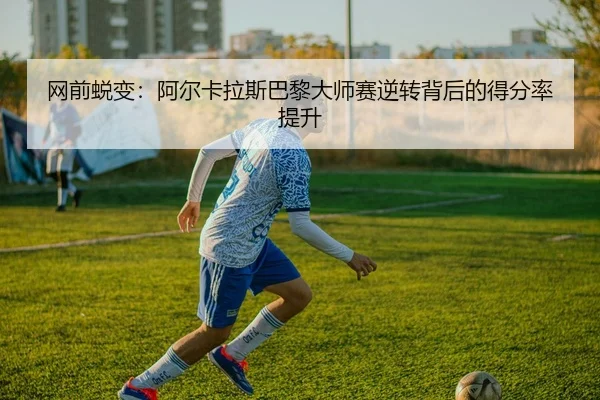 网前蜕变：阿尔卡拉斯巴黎大师赛逆转背后的得分率提升